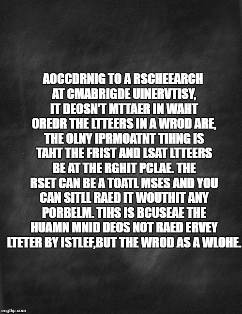 Can you raed ttis? | AOCCDRNIG TO A RSCHEEARCH AT CMABRIGDE UINERVTISY, IT DEOSN'T MTTAER IN WAHT OREDR THE LTTEERS IN A WROD ARE, THE OLNY IPRMOATNT TIHNG IS TAHT THE FRIST AND LSAT LTTEERS BE AT THE RGHIT PCLAE. THE RSET CAN BE A TOATL MSES AND YOU CAN SITLL RAED IT WOUTHIT ANY PORBELM. TIHS IS BCUSEAE THE HUAMN MNID DEOS NOT RAED ERVEY LTETER BY ISTLEF,BUT THE WROD AS A WLOHE. | image tagged in black blank,memes | made w/ Imgflip meme maker