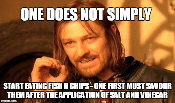 One Does Not Simply Meme | ONE DOES NOT SIMPLY; START EATING FISH N CHIPS -
ONE FIRST MUST SAVOUR THEM AFTER THE APPLICATION OF SALT AND VINEGAR | image tagged in memes,one does not simply | made w/ Imgflip meme maker
