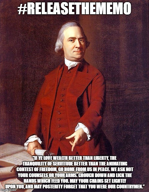 #ReleaseTheMemo | #RELEASETHEMEMO; "IF YE LOVE WEALTH BETTER THAN LIBERTY,
THE TRANQUILITY OF SERVITUDE
BETTER THAN THE ANIMATING CONTEST OF FREEDOM,
GO HOME FROM US IN PEACE.
WE ASK NOT YOUR COUNSELS OR YOUR ARMS.
CROUCH DOWN AND LICK THE HANDS WHICH FEED YOU.
MAY YOUR CHAINS SET LIGHTLY UPON YOU,
AND MAY POSTERITY FORGET THAT YOU WERE OUR COUNTRYMEN." | image tagged in releasethememo | made w/ Imgflip meme maker