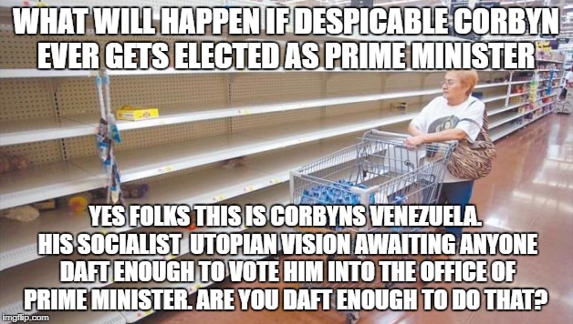 WHAT WILL HAPPEN IF DESPICABLE CORBYN EVER GETS ELECTED AS PRIME MINISTER; YES FOLKS THIS IS CORBYNS VENEZUELA. HIS SOCIALIST  UTOPIAN VISION AWAITING ANYONE DAFT ENOUGH TO VOTE HIM INTO THE OFFICE OF PRIME MINISTER. ARE YOU DAFT ENOUGH TO DO THAT? | image tagged in jeremy corbyn | made w/ Imgflip meme maker