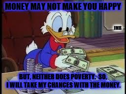Money | MONEY MAY NOT MAKE YOU HAPPY; JMR; BUT, NEITHER DOES POVERTY.  SO, I WILL TAKE MY CHANCES WITH THE MONEY. | image tagged in counting money,scrooge mcduck,donald duck,cash,insightful,happy | made w/ Imgflip meme maker