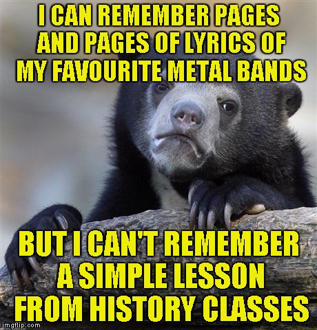 And to be honest,I really don't care! Metal bands have taught me more than the schools could even dream about teaching me! | I CAN REMEMBER PAGES AND PAGES OF LYRICS OF MY FAVOURITE METAL BANDS; BUT I CAN'T REMEMBER A SIMPLE LESSON FROM HISTORY CLASSES | image tagged in memes,confession bear,metal,powermetalhead,history,lyrics | made w/ Imgflip meme maker