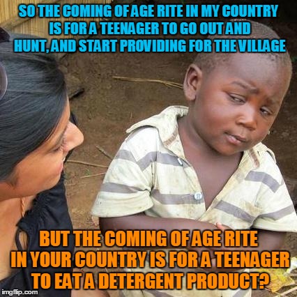 Third World Skeptical Kid Meme | SO THE COMING OF AGE RITE IN MY COUNTRY IS FOR A TEENAGER TO GO OUT AND HUNT, AND START PROVIDING FOR THE VILLAGE; BUT THE COMING OF AGE RITE IN YOUR COUNTRY IS FOR A TEENAGER TO EAT A DETERGENT PRODUCT? | image tagged in memes,third world skeptical kid | made w/ Imgflip meme maker