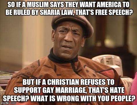 what is wrong with liberals | SO IF A MUSLIM SAYS THEY WANT AMERICA TO BE RULED BY SHARIA LAW, THAT'S FREE SPEECH? BUT IF A CHRISTIAN REFUSES TO SUPPORT GAY MARRIAGE, THAT'S HATE SPEECH? WHAT IS WRONG WITH YOU PEOPLE? | image tagged in bill cosby confused,memes,funny,dank memes,christian,conservative | made w/ Imgflip meme maker