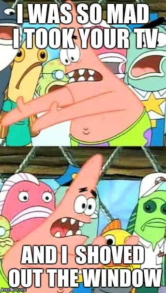 Put It Somewhere Else Patrick Meme | I WAS SO MAD I TOOK YOUR TV; AND I  SHOVED OUT THE WINDOW | image tagged in memes,put it somewhere else patrick | made w/ Imgflip meme maker
