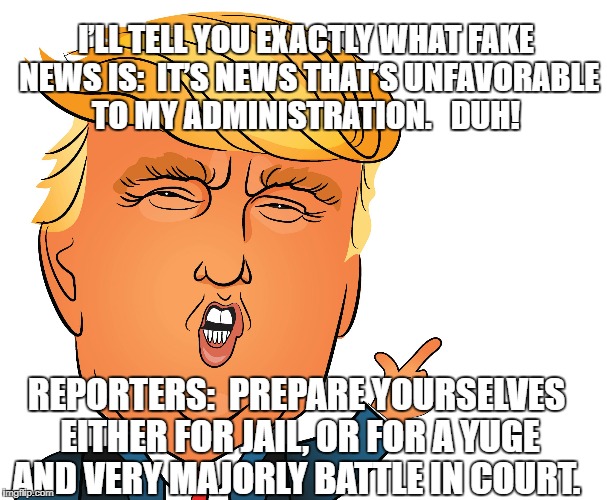 Fake News defined | I’LL TELL YOU EXACTLY WHAT FAKE NEWS IS:  IT’S NEWS THAT’S UNFAVORABLE TO MY ADMINISTRATION.   DUH! REPORTERS:  PREPARE YOURSELVES EITHER FOR JAIL, OR FOR A YUGE AND VERY MAJORLY BATTLE IN COURT. | image tagged in trump | made w/ Imgflip meme maker