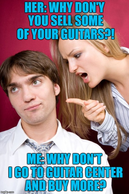 Nagging Wife | HER: WHY DON'Y YOU SELL SOME OF YOUR GUITARS?! ME: WHY DON'T I GO TO GUITAR CENTER AND BUY MORE? | image tagged in nagging wife,memes,guitar,guitars,annoying people,wife | made w/ Imgflip meme maker