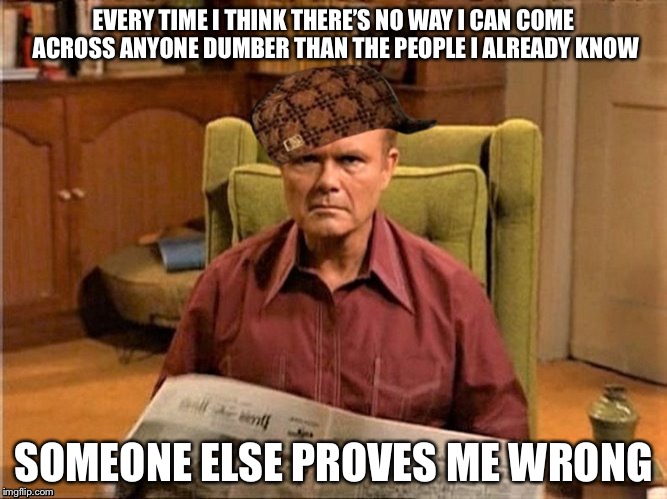 Dumbasses | EVERY TIME I THINK THERE’S NO WAY I CAN COME ACROSS ANYONE DUMBER THAN THE PEOPLE I ALREADY KNOW; SOMEONE ELSE PROVES ME WRONG | image tagged in red foreman scumbag hat,memes,funny,so true | made w/ Imgflip meme maker