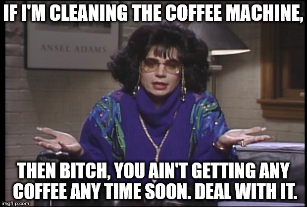 Coffee Talk | IF I'M CLEANING THE COFFEE MACHINE, THEN BITCH, YOU AIN'T GETTING ANY COFFEE ANY TIME SOON. DEAL WITH IT. | image tagged in coffee talk | made w/ Imgflip meme maker