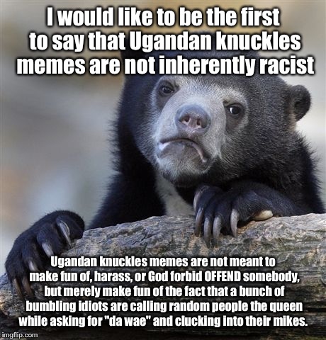 Confession Bear Meme | I would like to be the first to say that Ugandan knuckles memes are not inherently racist; Ugandan knuckles memes are not meant to make fun of, harass, or God forbid OFFEND somebody, but merely make fun of the fact that a bunch of bumbling idiots are calling random people the queen while asking for "da wae" and clucking into their mikes. | image tagged in memes,confession bear | made w/ Imgflip meme maker