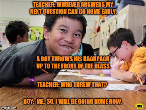 Who Did That? | TEACHER: WHOEVER ANSWERS MY NEXT QUESTION CAN GO HOME EARLY. A BOY THROWS HIS BACKPACK UP TO THE FRONT OF THE CLASS. TEACHER: WHO THREW THAT? BOY:  ME.  SO, I WILL BE GOING HOME NOW. JMR | image tagged in school,home,class,teacher,funny memes,clever | made w/ Imgflip meme maker