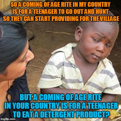 When a teen drama becomes a soap opera. | SO A COMING OF AGE RITE IN MY COUNTRY IS FOR A TEENAGER TO GO OUT AND HUNT, SO THEY CAN START PROVIDING FOR THE VILLAGE; BUT A COMING OF AGE RITE IN YOUR COUNTRY IS FOR A TEENAGER TO EAT A DETERGENT PRODUCT? | image tagged in memes,third world skeptical kid,tide pods,tide pod challenge,dumb teens,youtube | made w/ Imgflip meme maker