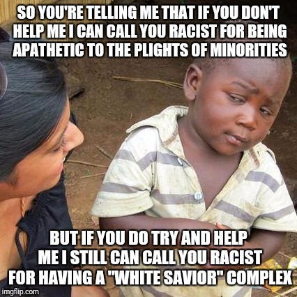 If you are white, no matter what you do, you're racist | SO YOU'RE TELLING ME THAT IF YOU DON'T HELP ME I CAN CALL YOU RACIST FOR BEING APATHETIC TO THE PLIGHTS OF MINORITIES; BUT IF YOU DO TRY AND HELP ME I STILL CAN CALL YOU RACIST FOR HAVING A "WHITE SAVIOR" COMPLEX | image tagged in memes,third world skeptical kid | made w/ Imgflip meme maker