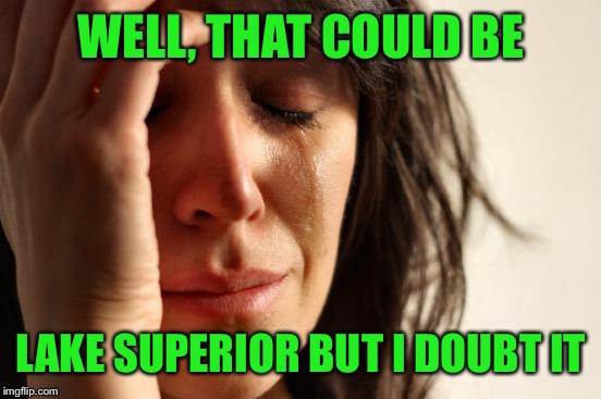 First World Problems Meme | WELL, THAT COULD BE LAKE SUPERIOR BUT I DOUBT IT | image tagged in memes,first world problems | made w/ Imgflip meme maker