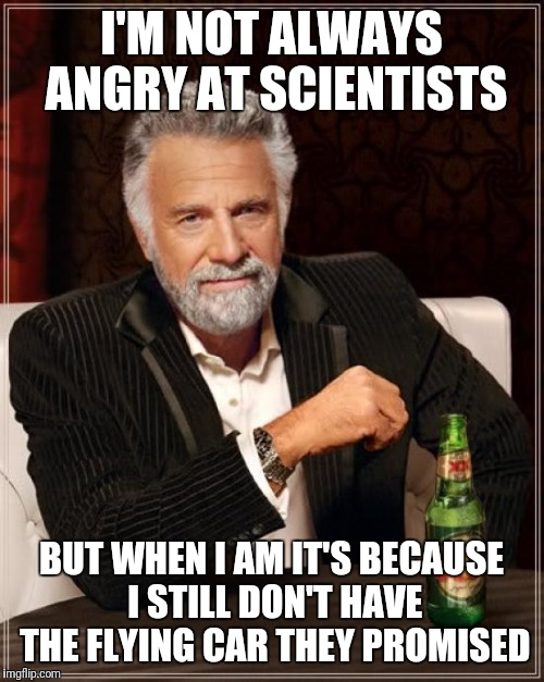 The Most Interesting Man In The World | I'M NOT ALWAYS ANGRY AT SCIENTISTS; BUT WHEN I AM IT'S BECAUSE I STILL DON'T HAVE THE FLYING CAR THEY PROMISED | image tagged in memes,the most interesting man in the world | made w/ Imgflip meme maker