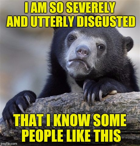 Confession Bear Meme | I AM SO SEVERELY AND UTTERLY DISGUSTED THAT I KNOW SOME PEOPLE LIKE THIS | image tagged in memes,confession bear | made w/ Imgflip meme maker