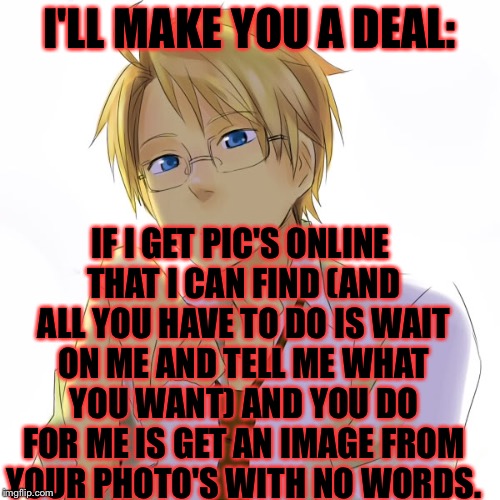 And I'll upvote most of your memes but if you don't get me what I want with in a week the upvotes are gone. | I'LL MAKE YOU A DEAL:; IF I GET PIC'S ONLINE THAT I CAN FIND (AND ALL YOU HAVE TO DO IS WAIT ON ME AND TELL ME WHAT YOU WANT) AND YOU DO FOR ME IS GET AN IMAGE FROM YOUR PHOTO'S WITH NO WORDS. | image tagged in memes,meme,dealer,hetalia,america,alfred | made w/ Imgflip meme maker