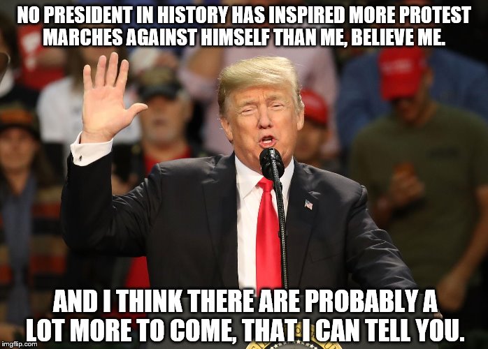 No President in History Has Inspired More Protest Marches | NO PRESIDENT IN HISTORY HAS INSPIRED MORE PROTEST MARCHES AGAINST HIMSELF THAN ME, BELIEVE ME. AND I THINK THERE ARE PROBABLY A LOT MORE TO COME, THAT I CAN TELL YOU. | image tagged in protest marches,trump,trump protests | made w/ Imgflip meme maker
