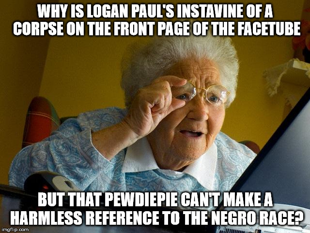 Cultural Dissonance Gone Mad! | WHY IS LOGAN PAUL'S INSTAVINE OF A CORPSE ON THE FRONT PAGE OF THE FACETUBE; BUT THAT PEWDIEPIE CAN'T MAKE A HARMLESS REFERENCE TO THE NEGRO RACE? | image tagged in memes,grandma finds the internet,pewdiepie,logan paul,team 10 | made w/ Imgflip meme maker
