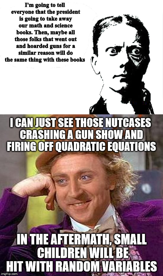 Never have our elected officials fought so hard to promote ignorance | I'm going to tell everyone that the president is going to take away our math and science books. Then, maybe all those folks that went out and hoarded guns for a similar reason will do the same thing with these books; I CAN JUST SEE THOSE NUTCASES CRASHING A GUN SHOW AND FIRING OFF QUADRATIC EQUATIONS; IN THE AFTERMATH, SMALL CHILDREN WILL BE HIT WITH RANDOM VARIABLES | image tagged in gun hoarders,math,science,wonka,wordplay | made w/ Imgflip meme maker
