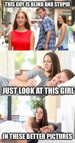 If it was me. The girl in the red isn’t even there. | THIS GUY IS BLIND AND STUPID; JUST LOOK AT THIS GIRL; IN THESE BETTER PICTURES | image tagged in memes,so true,distracted boyfriend | made w/ Imgflip meme maker