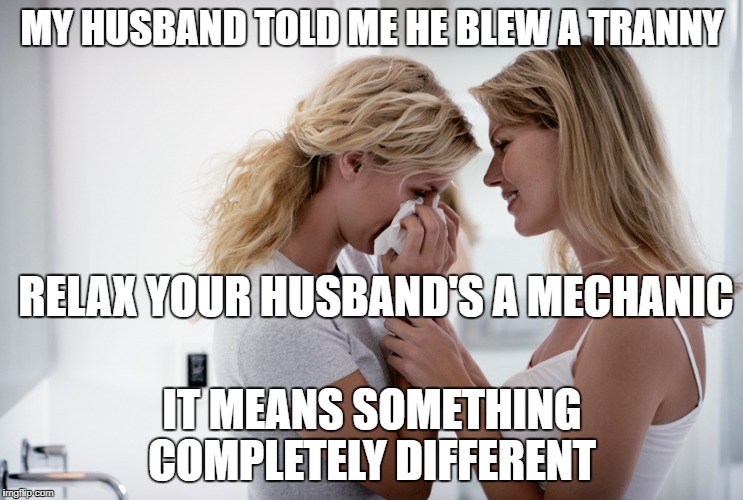 Woman consoling crying woman | MY HUSBAND TOLD ME HE BLEW A TRANNY; RELAX YOUR HUSBAND'S A MECHANIC; IT MEANS SOMETHING COMPLETELY DIFFERENT | image tagged in woman consoling crying woman | made w/ Imgflip meme maker