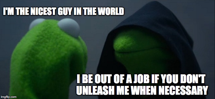 There is a dark side in every nice guy  | I'M THE NICEST GUY IN THE WORLD; I BE OUT OF A JOB IF YOU DON'T UNLEASH ME WHEN NECESSARY | image tagged in memes,evil kermit,funny memes,too funny,funny | made w/ Imgflip meme maker