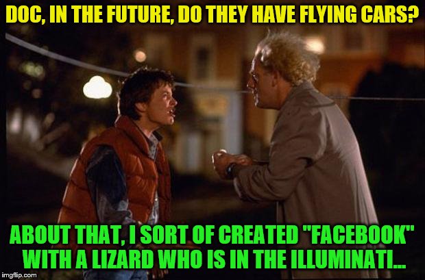 IT ALL MAKES SENSE! | DOC, IN THE FUTURE, DO THEY HAVE FLYING CARS? ABOUT THAT, I SORT OF CREATED "FACEBOOK" WITH A LIZARD WHO IS IN THE ILLUMINATI... | image tagged in back to the future,memes,facebook | made w/ Imgflip meme maker