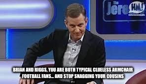 jeremy kyle | BRIAN AND RIGGS, YOU ARE BOTH TYPICAL CLUELESS ARMCHAIR FOOTBALL FANS... AND STOP SNAGGING YOUR COUSINS | image tagged in jeremy kyle | made w/ Imgflip meme maker
