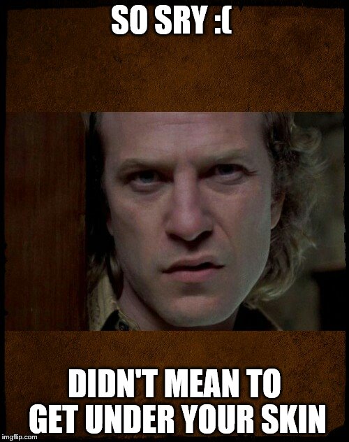 Buffalo Bill, Are you serious?,,, | SO SRY :(; DIDN'T MEAN TO GET UNDER YOUR SKIN | image tagged in buffalo bill are you serious?   | made w/ Imgflip meme maker