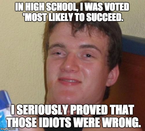 10 Guy Meme | IN HIGH SCHOOL, I WAS VOTED 'MOST LIKELY TO SUCCEED. I SERIOUSLY PROVED THAT THOSE IDIOTS WERE WRONG. | image tagged in memes,10 guy | made w/ Imgflip meme maker