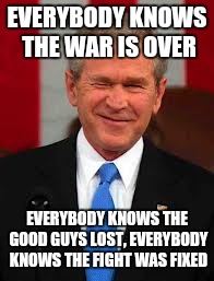 George Bush | EVERYBODY KNOWS THE WAR IS OVER; EVERYBODY KNOWS THE GOOD GUYS LOST,
EVERYBODY KNOWS THE FIGHT WAS FIXED | image tagged in memes,george bush | made w/ Imgflip meme maker