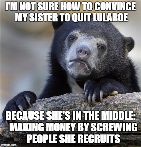 Confession Bear Meme | I'M NOT SURE HOW TO CONVINCE MY SISTER TO QUIT LULAROE; BECAUSE SHE'S IN THE MIDDLE:   MAKING MONEY BY SCREWING   PEOPLE SHE RECRUITS | image tagged in memes,confession bear | made w/ Imgflip meme maker