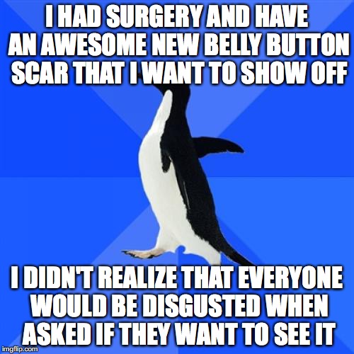 Socially Awkward Penguin | I HAD SURGERY AND HAVE AN AWESOME NEW BELLY BUTTON SCAR THAT I WANT TO SHOW OFF; I DIDN'T REALIZE THAT EVERYONE WOULD BE DISGUSTED WHEN ASKED IF THEY WANT TO SEE IT | image tagged in memes,socially awkward penguin,AdviceAnimals | made w/ Imgflip meme maker