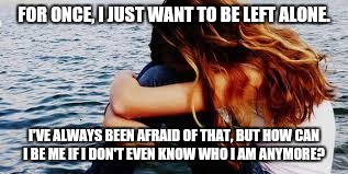 sad girl | FOR ONCE, I JUST WANT TO BE LEFT ALONE. I'VE ALWAYS BEEN AFRAID OF THAT, BUT HOW CAN I BE ME IF I DON'T EVEN KNOW WHO I AM ANYMORE? | image tagged in sad girl | made w/ Imgflip meme maker