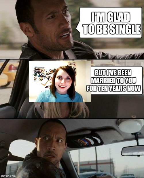 The Rock Driving Meme | I'M GLAD TO BE SINGLE; BUT I'VE BEEN MARRIED TO YOU FOR TEN YEARS NOW | image tagged in memes,the rock driving,overly attached girlfriend | made w/ Imgflip meme maker