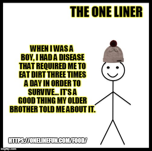 Be Like Bill Meme | THE ONE LINER; WHEN I WAS A BOY, I HAD A DISEASE THAT REQUIRED ME TO EAT DIRT THREE TIMES A DAY IN ORDER TO SURVIVE... IT'S A GOOD THING MY OLDER BROTHER TOLD ME ABOUT IT. HTTPS://ONELINEFUN.COM/FOOD/ | image tagged in memes,be like bill | made w/ Imgflip meme maker