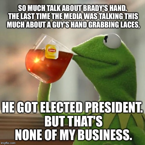 What is the deal with hands | SO MUCH TALK ABOUT BRADY'S HAND. THE LAST TIME THE MEDIA WAS TALKING THIS MUCH ABOUT A GUY'S HAND GRABBING LACES, HE GOT ELECTED PRESIDENT. BUT THAT'S NONE OF MY BUSINESS. | image tagged in memes,but thats none of my business,kermit the frog,tom brady,donald trump,media | made w/ Imgflip meme maker