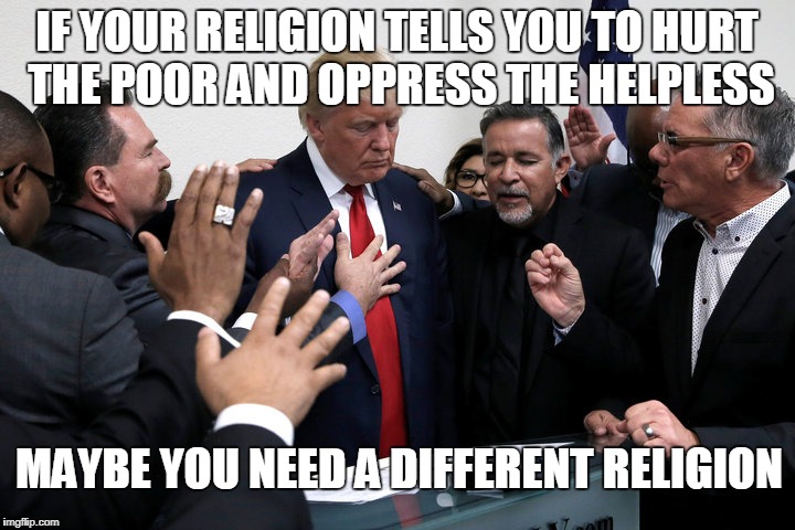 IF YOUR RELIGION TELLS YOU TO HURT THE POOR AND OPPRESS THE HELPLESS; MAYBE YOU NEED A DIFFERENT RELIGION | image tagged in trump,evangelicals | made w/ Imgflip meme maker