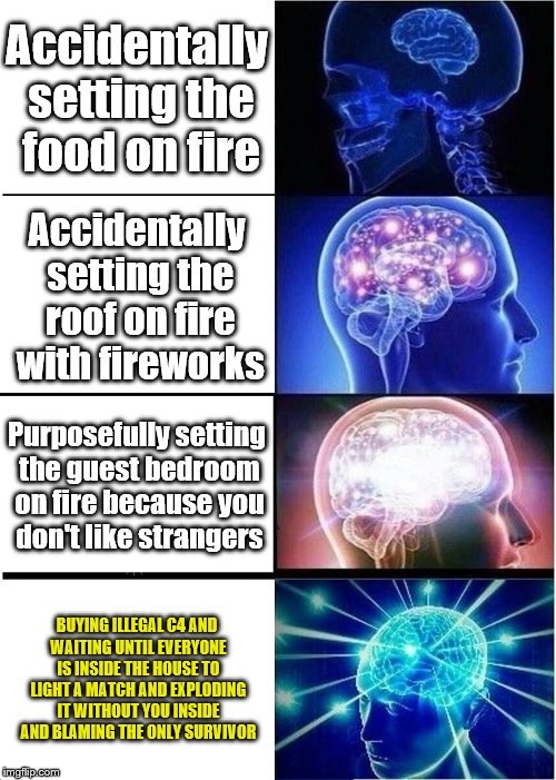 Expanding Brain Meme | Accidentally setting the food on fire; Accidentally setting the roof on fire with fireworks; Purposefully setting the guest bedroom on fire because you don't like strangers; BUYING ILLEGAL C4 AND WAITING UNTIL EVERYONE IS INSIDE THE HOUSE TO LIGHT A MATCH AND EXPLODING IT WITHOUT YOU INSIDE AND BLAMING THE ONLY SURVIVOR | image tagged in memes,expanding brain | made w/ Imgflip meme maker