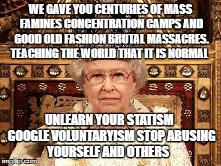 Queen of England | WE GAVE YOU CENTURIES OF MASS FAMINES CONCENTRATION CAMPS AND GOOD OLD FASHION BRUTAL MASSACRES. TEACHING THE WORLD THAT IT IS NORMAL; UNLEARN YOUR STATISM  GOOGLE VOLUNTARYISM STOP ABUSING YOURSELF AND OTHERS | image tagged in queen of england | made w/ Imgflip meme maker