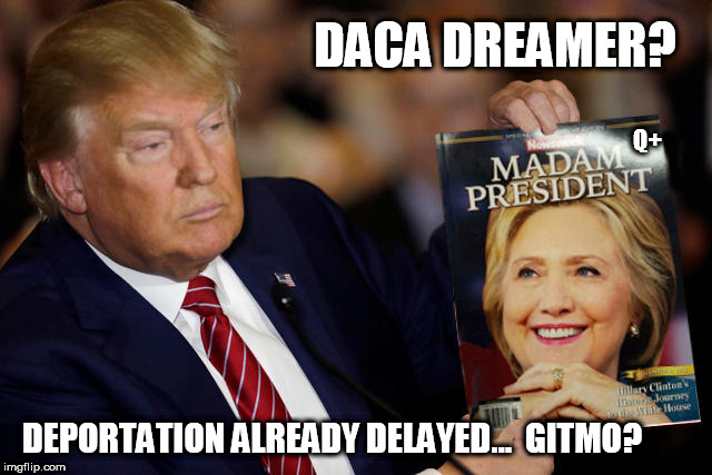 MADAM PRESIDENT ;) DACA Dreamer? 
Deportation Already Delayed... GITMO?  O the HILL-ARity!!  
Q+ | DACA DREAMER? Q+; DEPORTATION ALREADY DELAYED...  GITMO? | image tagged in president trump,drain the swamp trump,the queen,hillary rotten clinton,daca,guantanamo | made w/ Imgflip meme maker