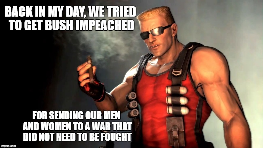 Duke | BACK IN MY DAY, WE TRIED TO GET BUSH IMPEACHED FOR SENDING OUR MEN AND WOMEN TO A WAR THAT DID NOT NEED TO BE FOUGHT | image tagged in duke | made w/ Imgflip meme maker