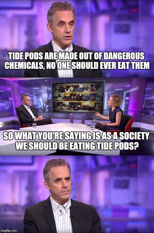 So what you're saying is... | TIDE PODS ARE MADE OUT OF DANGEROUS CHEMICALS, NO ONE SHOULD EVER EAT THEM; SO WHAT YOU'RE SAYING IS AS A SOCIETY WE SHOULD BE EATING TIDE PODS? | image tagged in jordan peterson vs feminist interviewer,tide pods | made w/ Imgflip meme maker