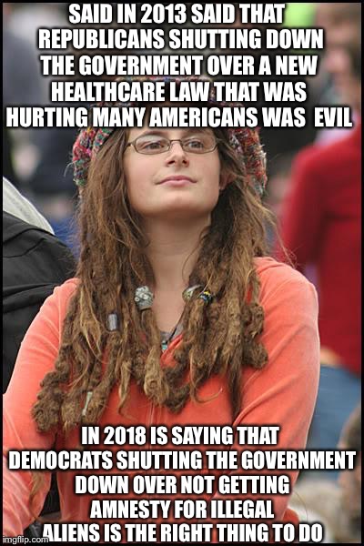 College Liberal | SAID IN 2013 SAID THAT  REPUBLICANS SHUTTING DOWN THE GOVERNMENT OVER A NEW HEALTHCARE LAW THAT WAS HURTING MANY AMERICANS WAS  EVIL; IN 2018 IS SAYING THAT DEMOCRATS SHUTTING THE GOVERNMENT DOWN OVER NOT GETTING AMNESTY FOR ILLEGAL ALIENS IS THE RIGHT THING TO DO | image tagged in memes,college liberal,liberal logic,obamacare,illegal aliens,daca | made w/ Imgflip meme maker