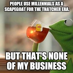 Kermit tea | PEOPLE USE MILLENNIALS AS A SCAPEGOAT FOR THE THATCHER ERA. BUT THAT'S NONE OF MY BUSINESS | image tagged in kermit tea | made w/ Imgflip meme maker