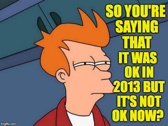 Futurama Fry Meme | SO YOU'RE SAYING THAT IT WAS OK IN 2013 BUT IT'S NOT OK NOW? | image tagged in memes,futurama fry | made w/ Imgflip meme maker