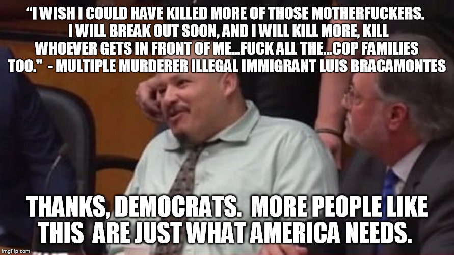 But keeping him out would have been racist of course... | “I WISH I COULD HAVE KILLED MORE OF THOSE MOTHERFUCKERS.  I WILL BREAK OUT SOON, AND I WILL KILL MORE, KILL WHOEVER GETS IN FRONT OF ME...FUCK ALL THE...COP FAMILIES TOO."
 - MULTIPLE MURDERER ILLEGAL IMMIGRANT LUIS BRACAMONTES; THANKS, DEMOCRATS.  MORE PEOPLE LIKE THIS  ARE JUST WHAT AMERICA NEEDS. | image tagged in illegal immigrant,illegal immigration,daca | made w/ Imgflip meme maker