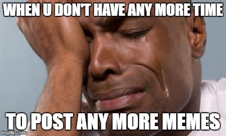 True story | WHEN U DON'T HAVE ANY MORE TIME; TO POST ANY MORE MEMES | image tagged in sad,no more memes | made w/ Imgflip meme maker