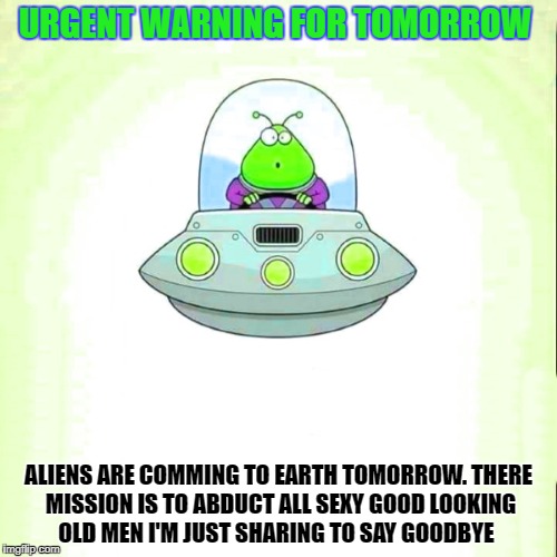 Aliens are comming to earth tomorrow.
there mission is to abduct all sexy good looking old men
im just sharing to say goodbye | URGENT WARNING FOR TOMORROW; ALIENS ARE COMMING TO EARTH TOMORROW.
THERE MISSION IS TO ABDUCT ALL SEXY GOOD LOOKING OLD MEN
I'M JUST SHARING TO SAY GOODBYE | image tagged in alien | made w/ Imgflip meme maker